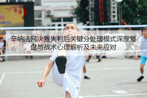辛纳法网决赛失利后关键分处理模式深度复盘与战术心理解析及未来应对
